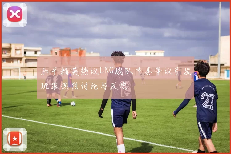 和平精英热议LNG战队节奏争议引发玩家热烈讨论与反思