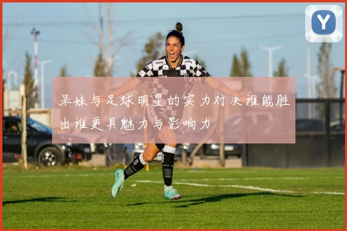 呆妹与足球明星的实力对决谁能胜出谁更具魅力与影响力