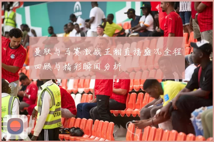 曼联与马赛激战正酣直播盛况全程回顾与精彩瞬间分析