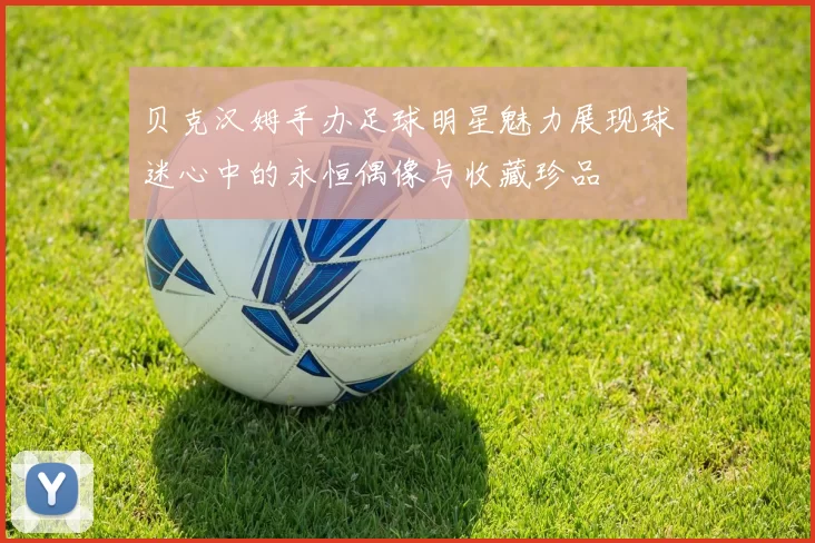 贝克汉姆手办足球明星魅力展现球迷心中的永恒偶像与收藏珍品