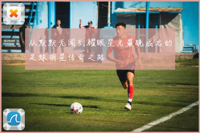 从默默无闻到耀眼星光最晚成名的足球明星传奇之路