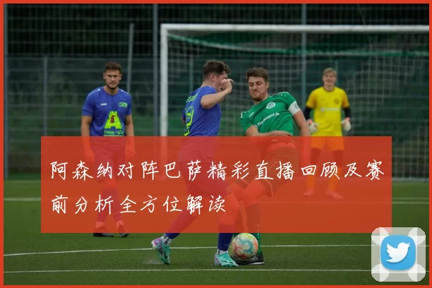 阿森纳对阵巴萨精彩直播回顾及赛前分析全方位解读