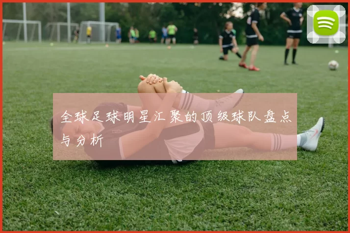 全球足球明星汇聚的顶级球队盘点与分析