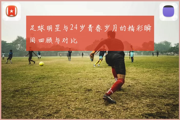 足球明星与24岁青春岁月的精彩瞬间回顾与对比