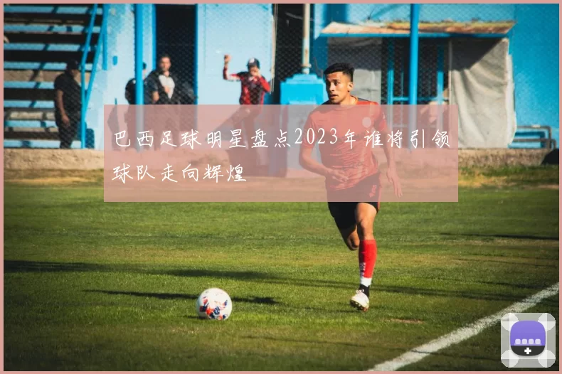 巴西足球明星盘点2023年谁将引领球队走向辉煌