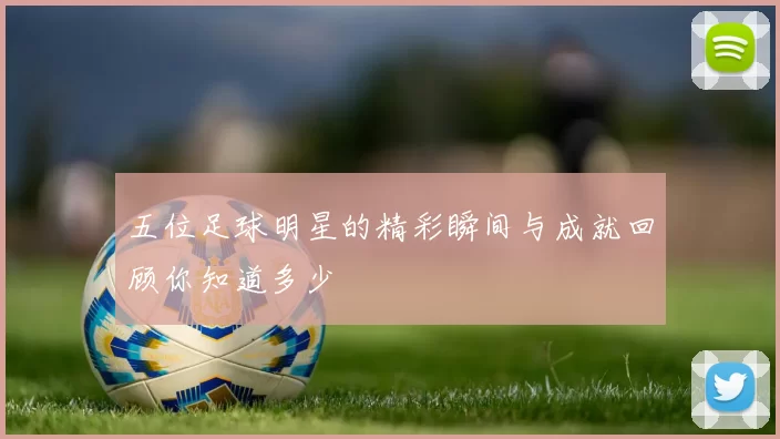 五位足球明星的精彩瞬间与成就回顾你知道多少