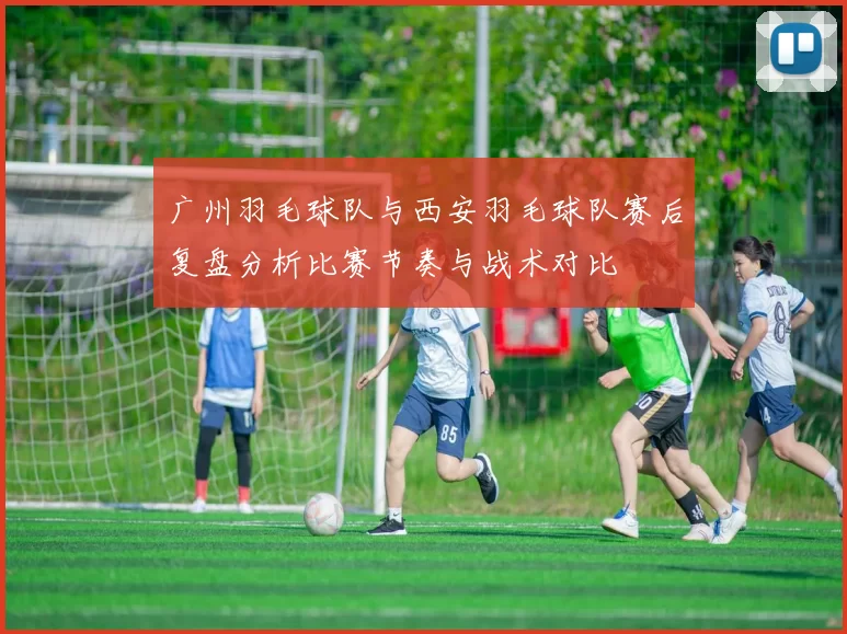 广州羽毛球队与西安羽毛球队赛后复盘分析比赛节奏与战术对比
