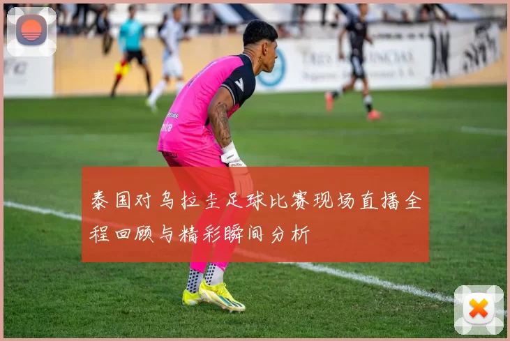 泰国对乌拉圭足球比赛现场直播全程回顾与精彩瞬间分析