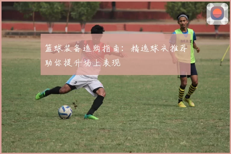 篮球装备选购指南：精选球衣推荐助你提升场上表现