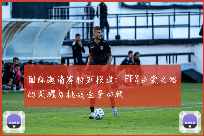 国际邀请赛特别报道：FPX逆袭之路的荣耀与挑战全景回顾