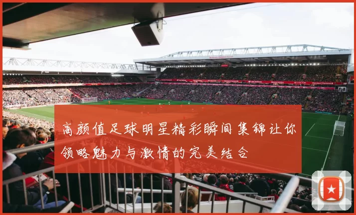 高颜值足球明星精彩瞬间集锦让你领略魅力与激情的完美结合