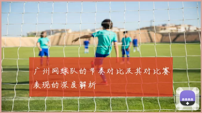 广州网球队的节奏对比及其对比赛表现的深度解析