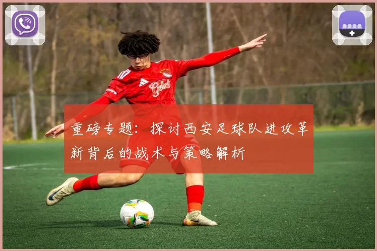重磅专题：探讨西安足球队进攻革新背后的战术与策略解析