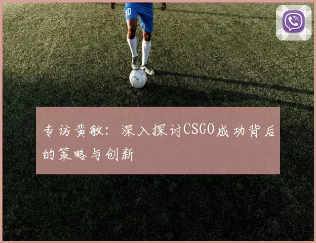 专访黄敏：深入探讨CSGO成功背后的策略与创新