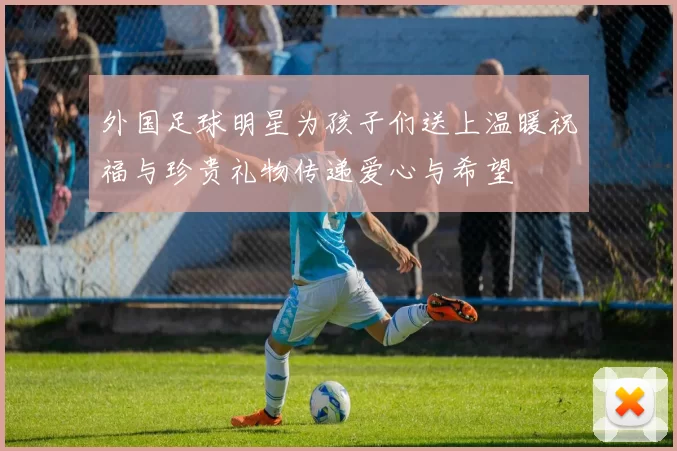 外国足球明星为孩子们送上温暖祝福与珍贵礼物传递爱心与希望