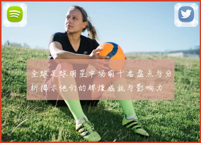全球足球明星中场前十名盘点与分析揭示他们的辉煌成就与影响力