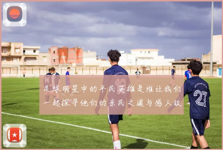 足球明星中的平民英雄是谁让我们一起探寻他们的亲民之道与感人故事
