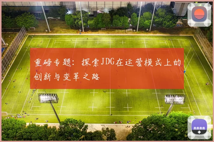 重磅专题：探索JDG在运营模式上的创新与变革之路