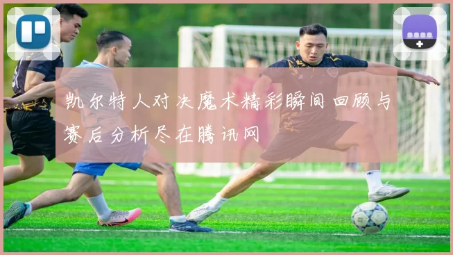 凯尔特人对决魔术精彩瞬间回顾与赛后分析尽在腾讯网