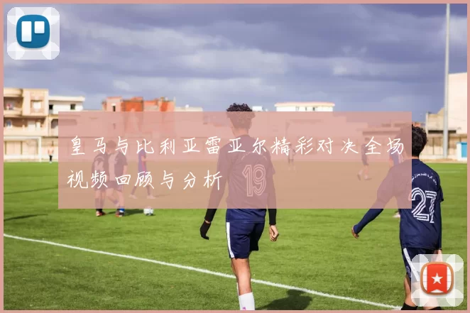 皇马与比利亚雷亚尔精彩对决全场视频回顾与分析