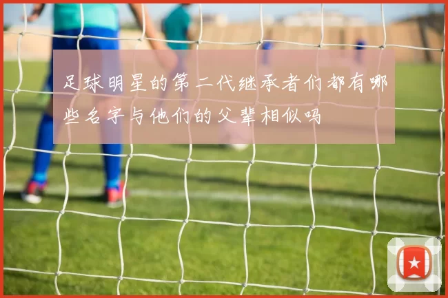 足球明星的第二代继承者们都有哪些名字与他们的父辈相似吗