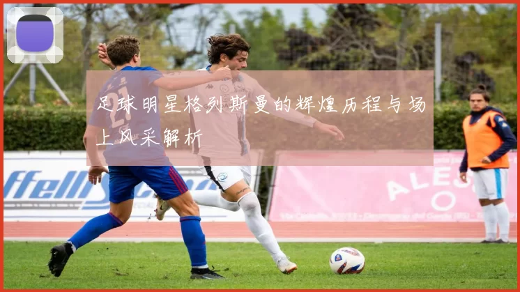 足球明星格列斯曼的辉煌历程与场上风采解析