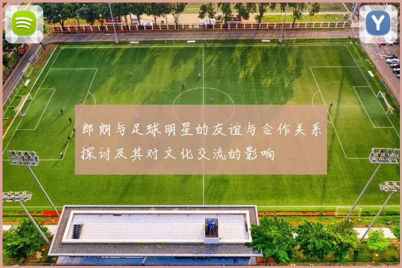 郎朗与足球明星的友谊与合作关系探讨及其对文化交流的影响