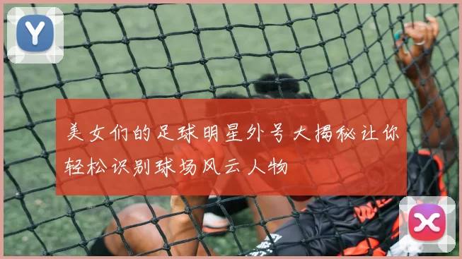 美女们的足球明星外号大揭秘让你轻松识别球场风云人物