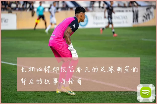 长相凶悍却技艺非凡的足球明星们背后的故事与传奇