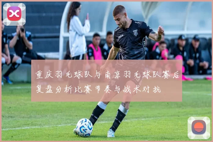 重庆羽毛球队与南京羽毛球队赛后复盘分析比赛节奏与战术对抗