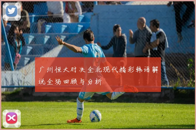 广州恒大对决全北现代精彩韩语解说全场回顾与分析