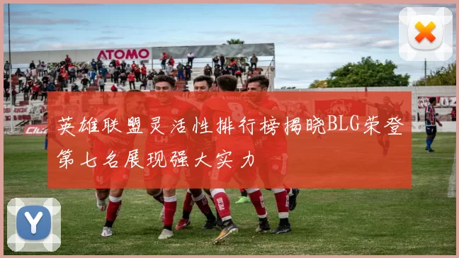英雄联盟灵活性排行榜揭晓BLG荣登第七名展现强大实力