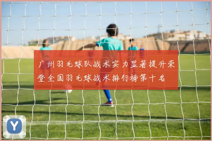 广州羽毛球队战术实力显著提升荣登全国羽毛球战术排行榜第十名