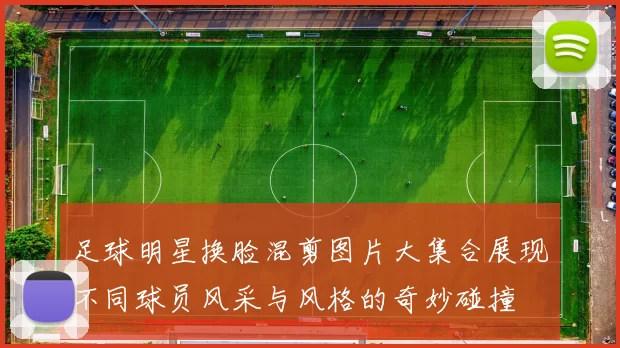足球明星换脸混剪图片大集合展现不同球员风采与风格的奇妙碰撞