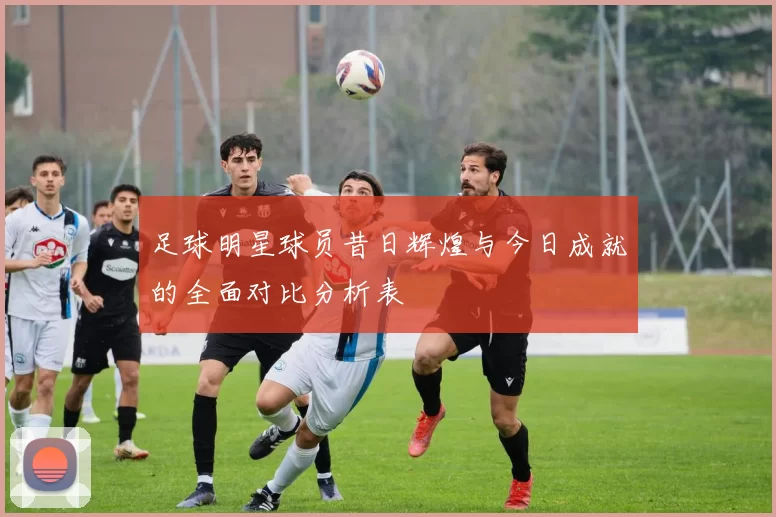 足球明星球员昔日辉煌与今日成就的全面对比分析表