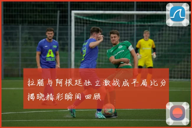 拉腊与阿根廷独立激战成平局比分揭晓精彩瞬间回顾