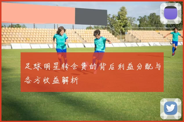 足球明星转会费的背后利益分配与各方收益解析
