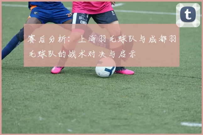赛后分析：上海羽毛球队与成都羽毛球队的战术对决与启示