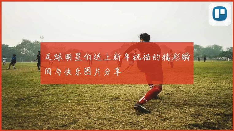 足球明星们送上新年祝福的精彩瞬间与快乐图片分享
