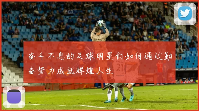 奋斗不息的足球明星们如何通过勤奋努力成就辉煌人生