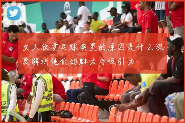 女人欣赏足球明星的原因是什么深度解析他们的魅力与吸引力
