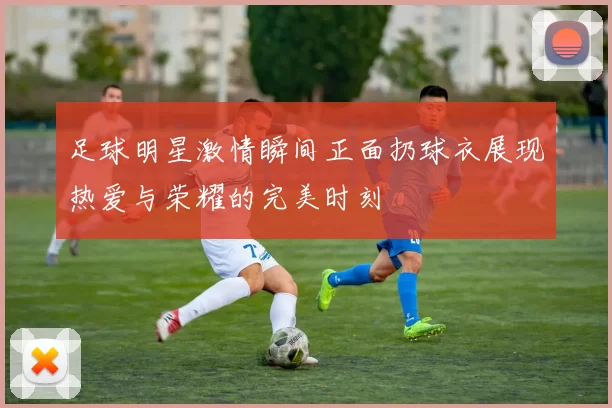 足球明星激情瞬间正面扔球衣展现热爱与荣耀的完美时刻