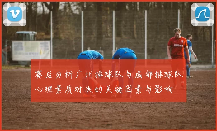 赛后分析广州排球队与成都排球队心理素质对决的关键因素与影响