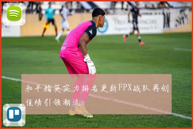 和平精英实力排名更新FPX战队再创佳绩引领潮流