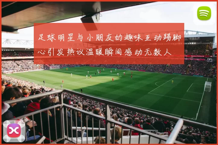 足球明星与小朋友的趣味互动踢脚心引发热议温暖瞬间感动无数人