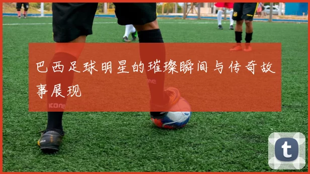巴西足球明星的璀璨瞬间与传奇故事展现