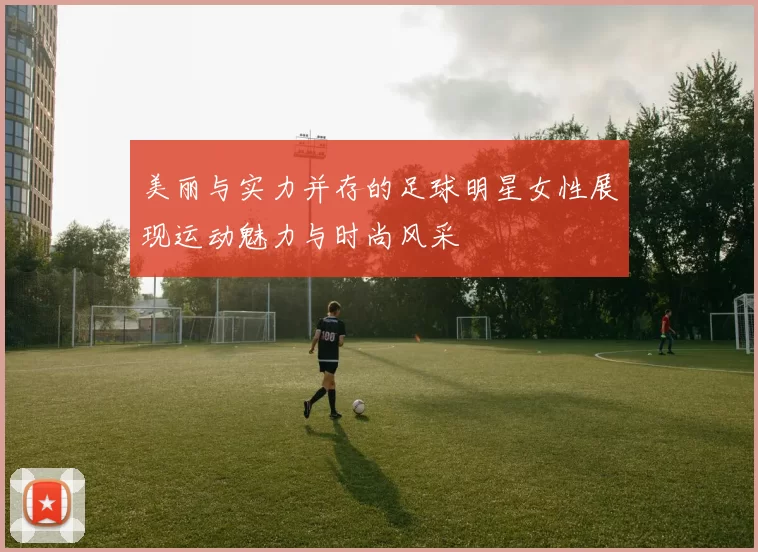 美丽与实力并存的足球明星女性展现运动魅力与时尚风采