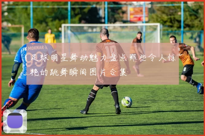 足球明星舞动魅力盘点那些令人惊艳的跳舞瞬间图片合集