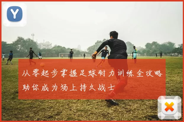 从零起步掌握足球耐力训练全攻略助你成为场上持久战士