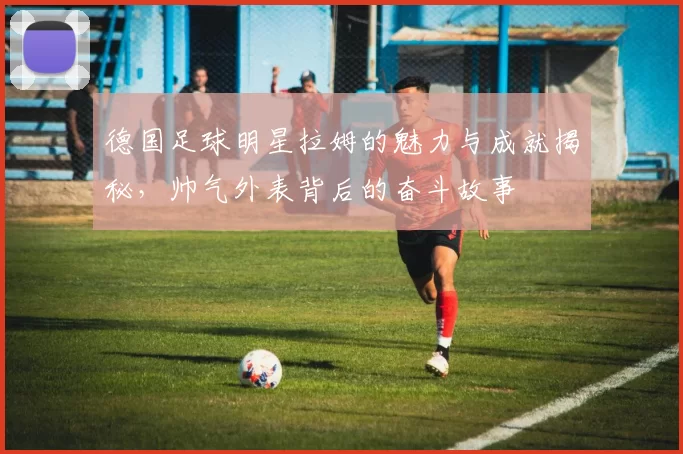 德国足球明星拉姆的魅力与成就揭秘，帅气外表背后的奋斗故事